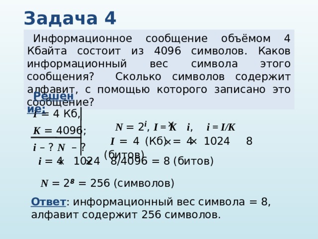 Задача 4 Информационное сообщение объёмом 4 Кбайта состоит из 4096 символов. Каков информационный вес символа этого сообщения? Сколько символов содержит алфавит, с помощью которого записано это сообщение? Решение:  I = 4 Кб, K = 4096; i – ? N – ? N = 2 i , I = K i , i = I/K   I = 4 (Кб) = 4 1024 8 (битов)   i = 4 1024 8/4096 = 8 (битов)   N = 2 8 = 256 (символов) Ответ : информационный вес символа = 8, алфавит содержит 256 символов. 
