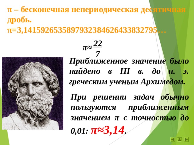 π – бесконечная непериодическая десятичная дробь. π = 3,1415926535897932384626433832795 … 22 7 π≈ Приближенное значение было найдено в III в. до н. э. греческим ученым Архимедом. При решении задач обычно пользуются приближенным значением π с точностью до 0,01: π≈ 3,14 . 