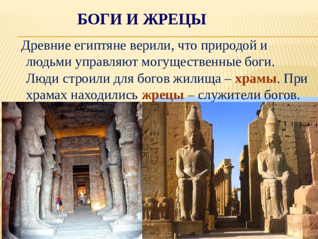 Боги и жрецы  Древние египтяне верили, что природой и людьми управляют могущественные боги. Люди строили для богов жилища – храмы . При храмах находились жрецы – служители богов. 