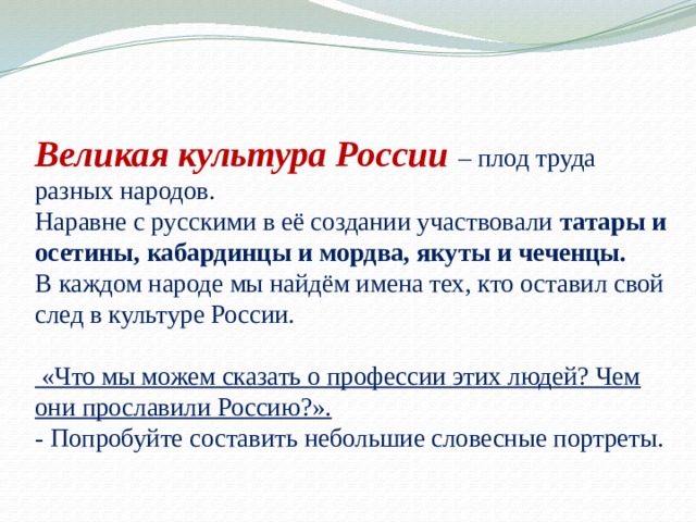 Великая культура России – плод труда разных народов.  Наравне с русскими в её создании участвовали татары и осетины, кабардинцы и мордва, якуты и чеченцы.  В каждом народе мы найдём имена тех, кто оставил свой след в культуре России.   «Что мы можем сказать о профессии этих людей? Чем они прославили Россию?».  - Попробуйте составить небольшие словесные портреты.   