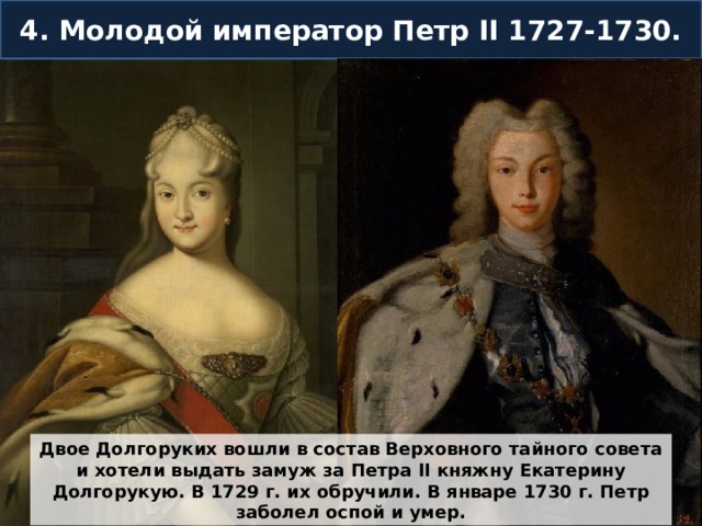 4. Молодой император Петр II 1727-1730. Двое Долгоруких вошли в состав Верховного тайного совета и хотели выдать замуж за Петра II княжну Екатерину Долгорукую. В 1729 г. их обручили. В январе 1730 г. Петр заболел оспой и умер. 