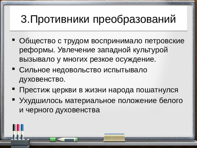 3.Противники преобразований Общество с трудом воспринимало петровские реформы. Увлечение западной культурой вызывало у многих резкое осуждение. Сильное недовольство испытывало духовенство. Престиж церкви в жизни народа пошатнулся Ухудшилось материальное положение белого и черного духовенства 