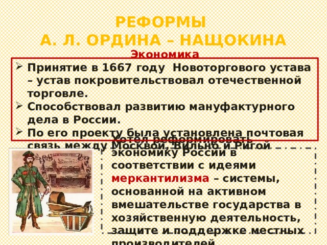 РЕФОРМЫ  А. Л. ОРДИНА – НАЩОКИНА Экономика Принятие в 1667 году Новоторгового устава – устав покровительствовал отечественной торговле. Способствовал развитию мануфактурного дела в России. По его проекту была установлена почтовая связь между Москвой, Вильно и Ригой Хотел реформировать экономику России в соответствии с идеями меркантилизма – системы, основанной на активном вмешательстве государства в хозяйственную деятельность, защите и поддержке местных производителей. 