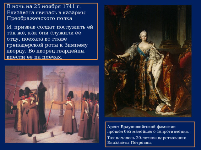В ночь на 25 ноября 1741 г. Елизавета явилась в казармы Преображенского полка И, призвав солдат послужить ей так же, как они служили ее отцу, поехала во главе гренадерской роты к Зимнему дворцу. Во дворец гвардейцы внесли ее на плечах. Арест Брауншвейгской фамилии прошел без малейшего сопротивления. Так началось 20-летнее царствование Елизаветы Петровны. 