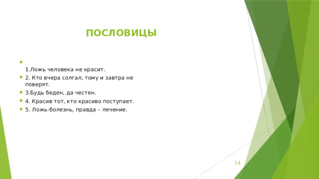 ПОСЛОВИЦЫ  1.Ложь человека не красит. 2. Кто вчера солгал, тому и завтра не  поверят. 3.Будь беден, да честен. 4. Красив тот, кто красиво поступает. 5. Ложь-болезнь, правда – лечение.    