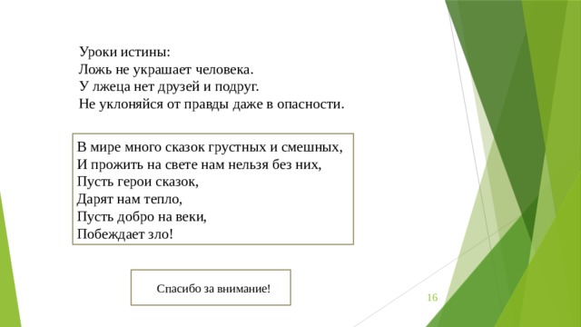 Уроки истины: Ложь не украшает человека. У лжеца нет друзей и подруг. Не уклоняйся от правды даже в опасности. В мире много сказок грустных и смешных, И прожить на свете нам нельзя без них, Пусть герои сказок, Дарят нам тепло, Пусть добро на веки, Побеждает зло! Спасибо за внимание!  