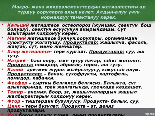 Макро- жана микроэлементтердин жетишпестиги ар түрдүү ооруларга алып келет. Алдын-алуу үчүн нормалдуу тамактануу керек. Кальций жетишпесе остеопороз (жумшак, сөөктүн бош болушу), сөөктүн өсүүсүнун акырындашы. Сүт азыктарын колдонуу керек. Магний жетишпесе булчуң оорулары, организмдин суюктукту жоготушу. Продукталар: жашылча, фасоль, жаңгак, сүт, мөмо жемиштер. Хлор жетишпесе - тери кургайт. Продукталар: суу, аш тузу. Натрий – баш оору, эске тутуу начар, табит жоголот. Продукта: помидор, абрикос, горох, аш тузу. Калий –аритмия жүрөк жыйрылуусу, кокустан өлүм. Продукталар: – банан, сухофрукты, картофель, помидор, кабачки. Фосфор – сырткы белгилер белгисиз. Балыкта, сүт азыктарында, грек жангагында, гречкада кездешет. Темир - анемия. боор, эт, жашылчалардын жашыл жалбырактарын колдонуу керек. Фтор – тиштердин бузулуусу. Продукта- балык, суу. Цинк – тери бузулат. Продукта – эт, деңиз продукталары. Йод богок оорусу.хурма, деңиз продукталары, йоддолгон туз колдонуу керек. 