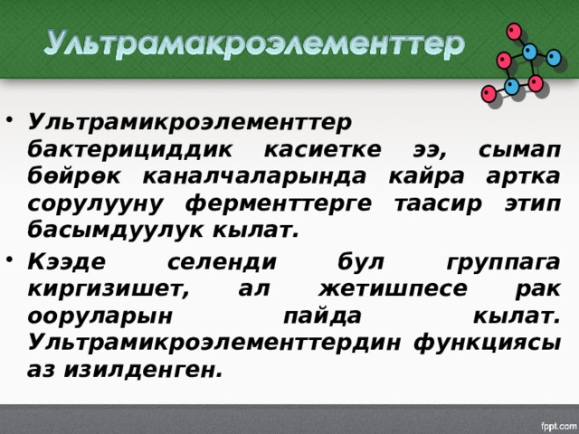 Ультрамикроэлементтер бактерициддик касиетке ээ, сымап бөйрөк каналчаларында кайра артка сорулууну ферменттерге таасир этип басымдуулук кылат. Кээде селенди бул группага киргизишет, ал жетишпесе рак ооруларын пайда кылат. Ультрамикроэлементтердин функциясы аз изилденген. 