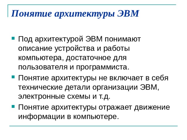 Понятие архитектуры ЭВМ   Под архитектурой ЭВМ понимают описание устройства и работы компьютера, достаточное для пользователя и программиста. Понятие архитектуры не включает в себя технические детали организации ЭВМ, электронные схемы и т.д. Понятие архитектуры отражает движение информации в компьютере. 