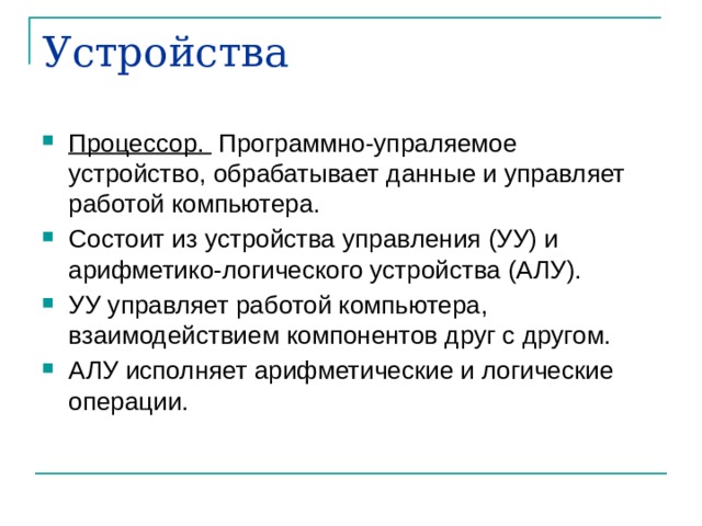 Устройства Процессор. Программно-упраляемое устройство, обрабатывает данные и управляет работой компьютера. Состоит из устройства управления (УУ) и арифметико-логического устройства (АЛУ). УУ управляет работой компьютера, взаимодействием компонентов друг с другом. АЛУ исполняет арифметические и логические операции. 