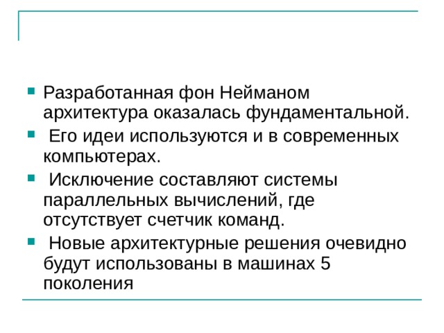 Разработанная фон Нейманом архитектура оказалась фундаментальной.  Его идеи используются и в современных компьютерах.  Исключение составляют системы параллельных вычислений, где отсутствует счетчик команд.  Новые архитектурные решения очевидно будут использованы в машинах 5 поколения 