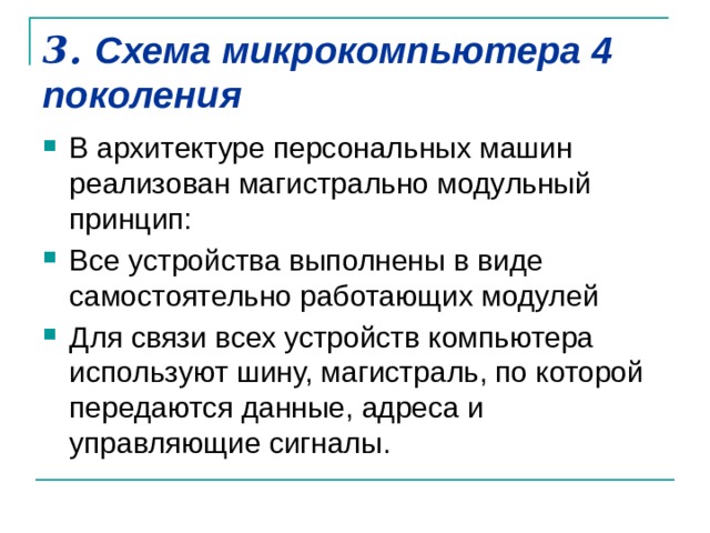 3. Схема микрокомпьютера 4 поколения   В архитектуре персональных машин реализован магистрально модульный принцип: Все устройства выполнены в виде самостоятельно работающих модулей Для связи всех устройств компьютера используют шину, магистраль, по которой передаются данные, адреса и управляющие сигналы. 