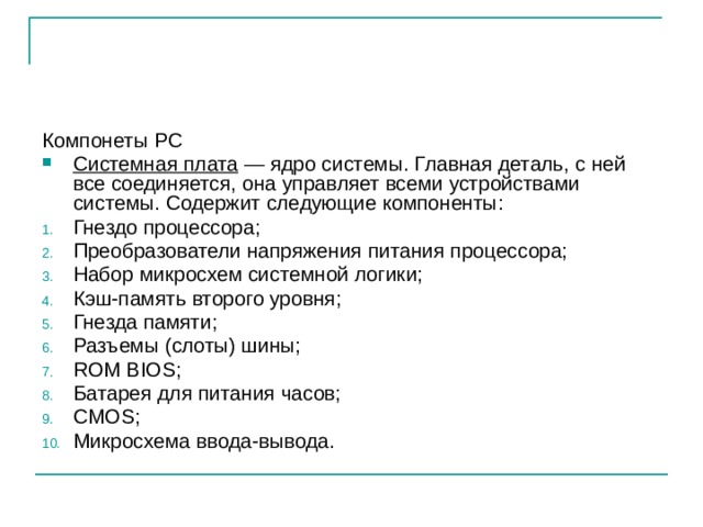 Компонеты PC Системная плата — ядро системы. Главная деталь, с ней все соединяется, она управляет всеми устройствами системы. Содержит следующие компоненты: Гнездо процессора; Преобразователи напряжения питания процессора; Набор микросхем системной логики; Кэш-память второго уровня; Гнезда памяти; Разъемы (слоты) шины; ROM BIOS; Батарея для питания часов; CMOS; Микросхема ввода-вывода. 