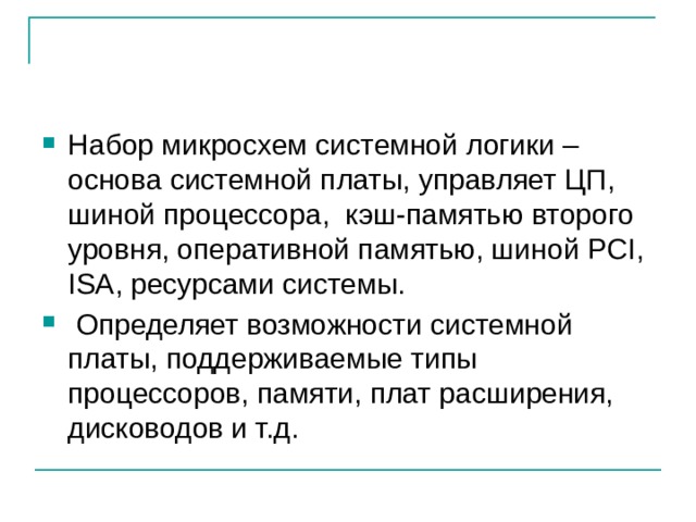 Набор микросхем системной логики – основа системной платы, управляет ЦП, шиной процессора, кэш-памятью второго уровня, оперативной памятью, шиной PCI, ISA, ресурсами системы.  Определяет возможности системной платы, поддерживаемые типы процессоров, памяти, плат расширения, дисководов и т.д. 