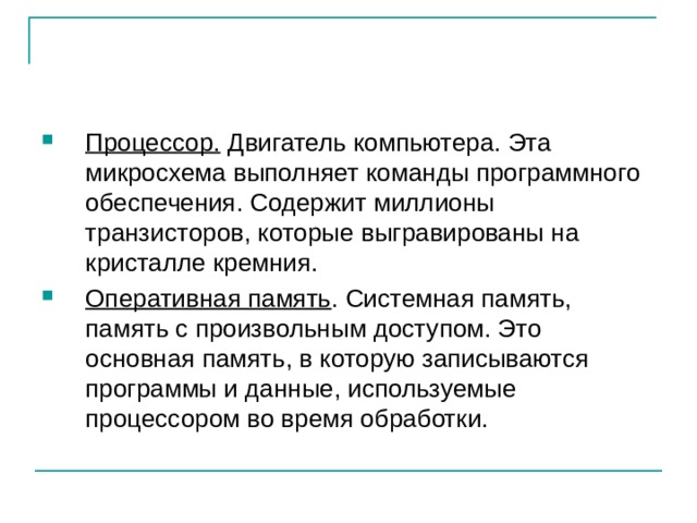 Процессор. Двигатель компьютера. Эта микросхема выполняет команды программного обеспечения. Содержит миллионы транзисторов, которые выгравированы на кристалле кремния. Оперативная память . Системная память, память с произвольным доступом. Это основная память, в которую записываются программы и данные, используемые процессором во время обработки. 