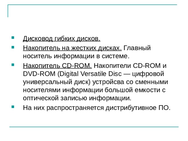 Дисковод гибких дисков.  Накопитель на жестких дисках. Главный носитель информации в системе. Накопитель CD-ROM. Накопители CD-ROM и DVD-ROM (Digital Versatile Disc — цифровой универсальный диск) устройсва со сменными носителями информации большой емкости с оптической записью информации. На них распространяется дистрибутивное ПО. 