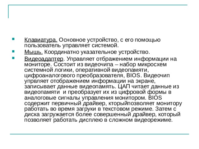 Клавиатура. Основное устройство, с его помощью пользователь управляет системой. Мышь. Координатно указательное устройство. Видеоадаптер . Управляет отбражением информации на мониторе. Состоит из видеочипа – набор микросхем системной логики, оперативной видеопамяти, цифроаналогового преобразователя, BIOS. Видеочип упрвляет отображением информации на экране, записывает данные видеопамять. ЦАП читает данные из видеопамяти и преобразует их из цифровой формы в аналоговые сигналы управления монитором. BIOS содержит первичный драйвер, кторыйпозволяет монитору работать во время загруки в текстовом режиме. Затем с диска загружается более совершенный драйвер, который позволяет работать дисплею в сложном видеорежиме. 