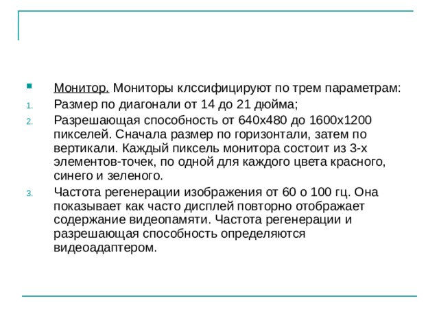 Монитор. Мониторы клссифицируют по трем параметрам: Размер по диагонали от 14 до 21 дюйма; Разрешающая способность от 640х480 до 1600х1200 пикселей. Сначала размер по горизонтали, затем по вертикали. Каждый пиксель монитора состоит из 3-х элементов-точек, по одной для каждого цвета красного, синего и зеленого. Частота регенерации изображения от 60 о 100 гц. Она показывает как часто дисплей повторно отображает содержание видеопамяти. Частота регенерации и разрешающая способность определяются видеоадаптером. 
