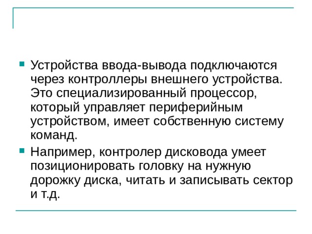Устройства ввода-вывода подключаются через контроллеры внешнего устройства. Это специализированный процессор, который управляет периферийным устройством, имеет собственную систему команд. Например, контролер дисковода умеет позиционировать головку на нужную дорожку диска, читать и записывать сектор и т.д. 