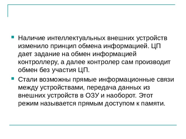 Наличие интеллектуальных внешних устройств изменило принцип обмена информацией. ЦП дает задание на обмен информацией контроллеру, а далее контролер сам производит обмен без участия ЦП. Стали возможны прямые информационные связи между устройствами, передача данных из внешних устройств в ОЗУ и наоборот. Этот режим называется прямым доступом к памяти. 