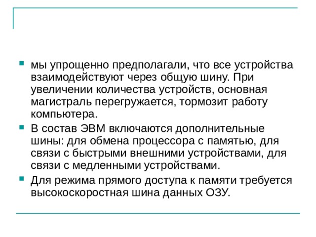 мы упрощенно предполагали, что все устройства взаимодействуют через общую шину. При увеличении количества устройств, основная магистраль перегружается, тормозит работу компьютера. В состав ЭВМ включаются дополнительные шины: для обмена процессора с памятью, для связи с быстрыми внешними устройствами, для связи с медленными устройствами. Для режима прямого доступа к памяти требуется высокоскоростная шина данных ОЗУ. 