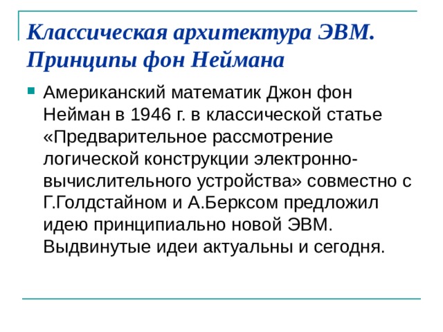 Классическая архитектура ЭВМ. Принципы фон Неймана   Американский математик Джон фон Нейман в 1946 г. в классической статье «Предварительное рассмотрение логической конструкции электронно-вычислительного устройства» совместно с Г.Голдстайном и А.Берксом предложил идею принципиально новой ЭВМ. Выдвинутые идеи актуальны и сегодня. 