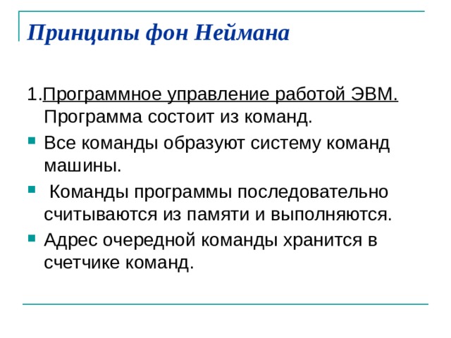 Принципы фон Неймана   1. Программное управление работой ЭВМ. Программа состоит из команд. Все команды образуют систему команд машины.  Команды программы последовательно считываются из памяти и выполняются. Адрес очередной команды хранится в счетчике команд. 