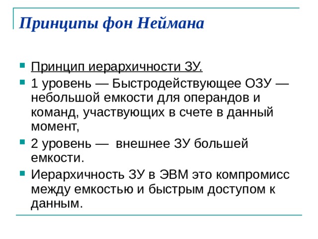 Принципы фон Неймана   Принцип иерархичности ЗУ.  1 уровень — Быстродействующее ОЗУ — небольшой емкости для операндов и команд, участвующих в счете в данный момент, 2 уровень — внешнее ЗУ большей емкости. Иерархичность ЗУ в ЭВМ это компромисс между емкостью и быстрым доступом к данным. 