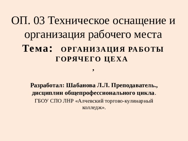 ОП. 03 Техническое оснащение и организация рабочего места  Тема : ОРГАНИЗАЦИЯ РАБОТЫ ГОРЯЧЕГО ЦЕХА  , Разработал: Шабанова Л.Л. Преподаватель., дисциплин общепрофессионального цикла . ГБОУ СПО ЛНР «Алчевский торгово-кулинарный колледж». 