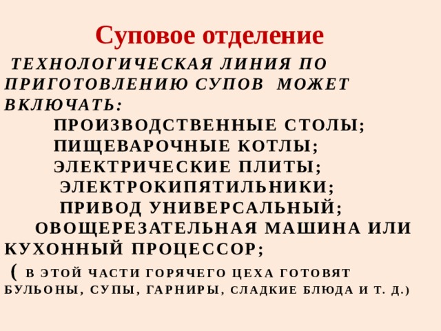 Суповое отделение  ТЕХНОЛОГИЧЕСКАЯ ЛИНИЯ ПО ПРИГОТОВЛЕНИЮ СУПОВ МОЖЕТ ВКЛЮЧАТЬ:  ПРОИЗВОДСТВЕННЫЕ СТОЛЫ;  ПИЩЕВАРОЧНЫЕ КОТЛЫ;  ЭЛЕКТРИЧЕСКИЕ ПЛИТЫ;  ЭЛЕКТРОКИПЯТИЛЬНИКИ;  ПРИВОД УНИВЕРСАЛЬНЫЙ;  ОВОЩЕРЕЗАТЕЛЬНАЯ МАШИНА ИЛИ КУХОННЫЙ ПРОЦЕССОР;   ( В ЭТОЙ ЧАСТИ ГОРЯЧЕГО ЦЕХА ГОТОВЯТ БУЛЬОНЫ, СУПЫ, ГАРНИРЫ , СЛАДКИЕ БЛЮДА И Т. Д.)   