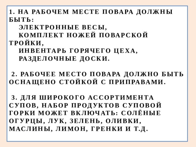 1. НА РАБОЧЕМ МЕСТЕ ПОВАРА ДОЛЖНЫ БЫТЬ:  ЭЛЕКТРОННЫЕ ВЕСЫ,  КОМПЛЕКТ НОЖЕЙ ПОВАРСКОЙ ТРОЙКИ,  ИНВЕНТАРЬ ГОРЯЧЕГО ЦЕХА,  РАЗДЕЛОЧНЫЕ ДОСКИ.   2. РАБОЧЕЕ МЕСТО ПОВАРА ДОЛЖНО БЫТЬ ОСНАЩЕНО СТОЙКОЙ С ПРИПРАВАМИ.    3. ДЛЯ ШИРОКОГО АССОРТИМЕНТА СУПОВ, НАБОР ПРОДУКТОВ СУПОВОЙ ГОРКИ МОЖЕТ ВКЛЮЧАТЬ: СОЛЁНЫЕ ОГУРЦЫ, ЛУК, ЗЕЛЕНЬ, ОЛИВКИ, МАСЛИНЫ, ЛИМОН, ГРЕНКИ И Т.Д.   