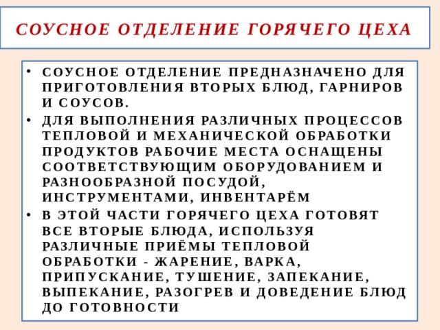  СОУСНОЕ ОТДЕЛЕНИЕ ГОРЯЧЕГО ЦЕХА   СОУСНОЕ ОТДЕЛЕНИЕ ПРЕДНАЗНАЧЕНО ДЛЯ ПРИГОТОВЛЕНИЯ ВТОРЫХ БЛЮД, ГАРНИРОВ И СОУСОВ. ДЛЯ ВЫПОЛНЕНИЯ РАЗЛИЧНЫХ ПРОЦЕССОВ ТЕПЛОВОЙ И МЕХАНИЧЕСКОЙ ОБРАБОТКИ ПРОДУКТОВ РАБОЧИЕ МЕСТА ОСНАЩЕНЫ СООТВЕТСТВУЮЩИМ ОБОРУДОВАНИЕМ И РАЗНООБРАЗНОЙ ПОСУДОЙ, ИНСТРУМЕНТАМИ, ИНВЕНТАРЁМ В ЭТОЙ ЧАСТИ ГОРЯЧЕГО ЦЕХА ГОТОВЯТ ВСЕ ВТОРЫЕ БЛЮДА, ИСПОЛЬЗУЯ РАЗЛИЧНЫЕ ПРИЁМЫ ТЕПЛОВОЙ ОБРАБОТКИ - ЖАРЕНИЕ, ВАРКА, ПРИПУСКАНИЕ, ТУШЕНИЕ, ЗАПЕКАНИЕ, ВЫПЕКАНИЕ, РАЗОГРЕВ И ДОВЕДЕНИЕ БЛЮД ДО ГОТОВНОСТИ 