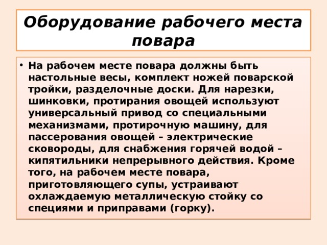 Оборудование рабочего места повара На рабочем месте повара должны быть настольные весы, комплект ножей поварской тройки, разделочные доски. Для нарезки, шинковки, протирания овощей используют универсальный привод со специальными механизмами, протирочную машину, для пассерования овощей – электрические сковороды, для снабжения горячей водой – кипятильники непрерывного действия. Кроме того, на рабочем месте повара, приготовляющего супы, устраивают охлаждаемую металлическую стойку со специями и приправами (горку). 