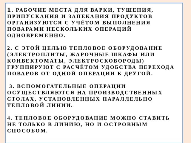 1 . РАБОЧИЕ МЕСТА ДЛЯ ВАРКИ, ТУШЕНИЯ, ПРИПУСКАНИЯ И ЗАПЕКАНИЯ ПРОДУКТОВ ОРГАНИЗУЮТСЯ С УЧЁТОМ ВЫПОЛНЕНИЯ ПОВАРАМИ НЕСКОЛЬКИХ ОПЕРАЦИЙ ОДНОВРЕМЕННО.   2. С ЭТОЙ ЦЕЛЬЮ ТЕПЛОВОЕ ОБОРУДОВАНИЕ (ЭЛЕКТРОПЛИТЫ, ЖАРОЧНЫЕ ШКАФЫ ИЛИ КОНВЕКТОМАТЫ, ЭЛЕКТРОСКОВОРОДЫ) ГРУППИРУЮТ С РАСЧЁТОМ УДОБСТВА ПЕРЕХОДА ПОВАРОВ ОТ ОДНОЙ ОПЕРАЦИИ К ДРУГОЙ.   3. ВСПОМОГАТЕЛЬНЫЕ ОПЕРАЦИИ ОСУЩЕСТВЛЯЮТСЯ НА ПРОИЗВОДСТВЕННЫХ СТОЛАХ, УСТАНОВЛЕННЫХ ПАРАЛЛЕЛЬНО ТЕПЛОВОЙ ЛИНИИ.   4. ТЕПЛОВОЕ ОБОРУДОВАНИЕ МОЖНО СТАВИТЬ НЕ ТОЛЬКО В ЛИНИЮ, НО И ОСТРОВНЫМ СПОСОБОМ.   