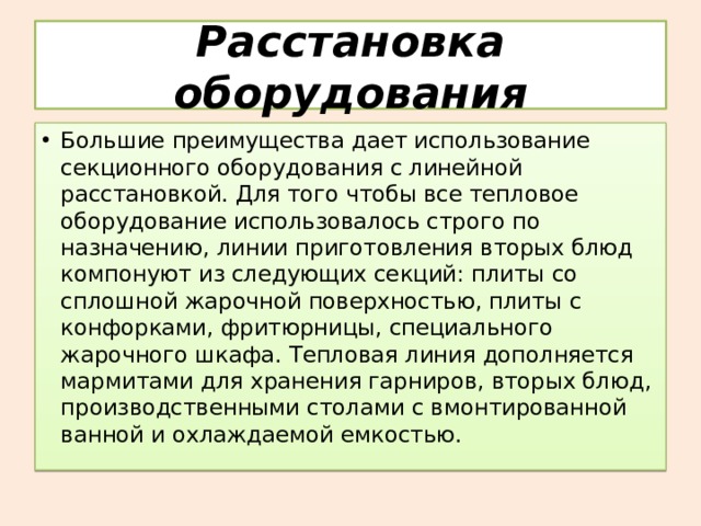 Расстановка оборудования Большие преимущества дает использование секционного оборудования с линейной расстановкой. Для того чтобы все тепловое оборудование использовалось строго по назначению, линии приготовления вторых блюд компонуют из следующих секций: плиты со сплошной жарочной поверхностью, плиты с конфорками, фритюрницы, специального жарочного шкафа. Тепловая линия дополняется мармитами для хранения гарниров, вторых блюд, производственными столами с вмонтированной ванной и охлаждаемой емкостью. 