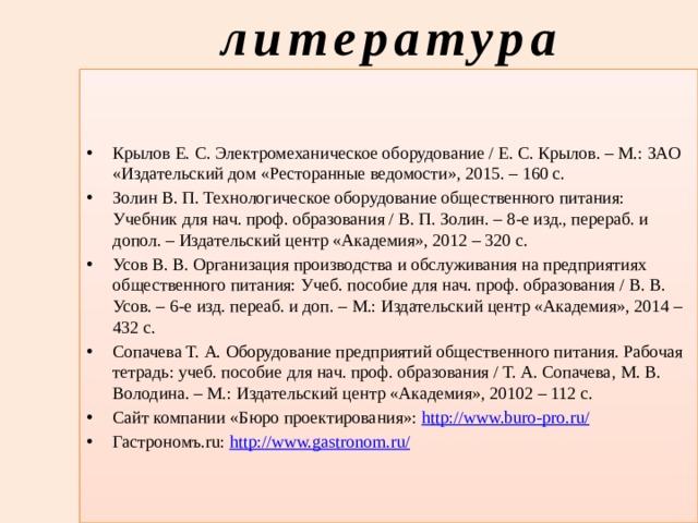 литература Крылов Е. С. Электромеханическое оборудование / Е. С. Крылов. – М.: ЗАО «Издательский дом «Ресторанные ведомости», 2015. – 160 с. Золин В. П. Технологическое оборудование общественного питания: Учебник для нач. проф. образования / В. П. Золин. – 8-е изд., перераб. и допол. – Издательский центр «Академия», 2012 – 320 с. Усов В. В. Организация производства и обслуживания на предприятиях общественного питания: Учеб. пособие для нач. проф. образования / В. В. Усов. – 6-е изд. переаб. и доп. – М.: Издательский центр «Академия», 2014 – 432 с. Сопачева Т. А. Оборудование предприятий общественного питания. Рабочая тетрадь: учеб. пособие для нач. проф. образования / Т. А. Сопачева, М. В. Володина. – М.: Издательский центр «Академия», 20102 – 112 с. Сайт компании «Бюро проектирования»: http://www.buro-pro.ru/ Гастрономъ.ru: http://www.gastronom.ru/ 