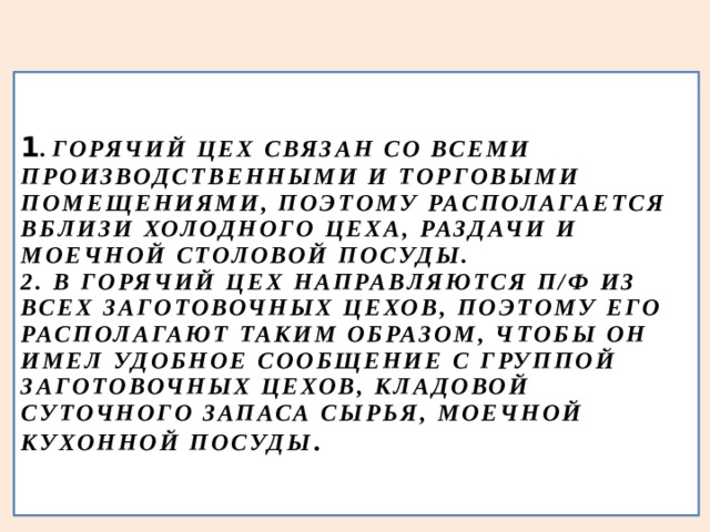 1 . ГОРЯЧИЙ ЦЕХ СВЯЗАН СО ВСЕМИ ПРОИЗВОДСТВЕННЫМИ И ТОРГОВЫМИ ПОМЕЩЕНИЯМИ, ПОЭТОМУ РАСПОЛАГАЕТСЯ ВБЛИЗИ ХОЛОДНОГО ЦЕХА, РАЗДАЧИ И МОЕЧНОЙ СТОЛОВОЙ ПОСУДЫ.  2. В ГОРЯЧИЙ ЦЕХ НАПРАВЛЯЮТСЯ П/Ф ИЗ ВСЕХ ЗАГОТОВОЧНЫХ ЦЕХОВ, ПОЭТОМУ ЕГО РАСПОЛАГАЮТ ТАКИМ ОБРАЗОМ, ЧТОБЫ ОН ИМЕЛ УДОБНОЕ СООБЩЕНИЕ С ГРУППОЙ ЗАГОТОВОЧНЫХ ЦЕХОВ, КЛАДОВОЙ СУТОЧНОГО ЗАПАСА СЫРЬЯ, МОЕЧНОЙ КУХОННОЙ ПОСУДЫ . 