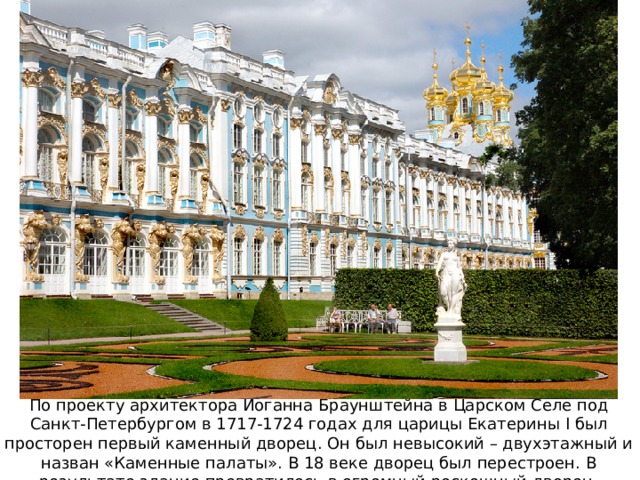 По проекту архитектора Иоганна Браунштейна в Царском Селе под Санкт-Петербургом в 1717-1724 годах для царицы Екатерины I был просторен первый каменный дворец. Он был невысокий – двухэтажный и назван «Каменные палаты». В 18 веке дворец был перестроен. В результате здание превратилось в огромный роскошный дворец. 