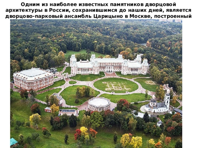 Одним из наиболее известных памятников дворцовой архитектуры в России, сохранившимся до наших дней, является дворцово-парковый ансамбль Царицыно в Москве, построенный по приказу Екатерины II . 