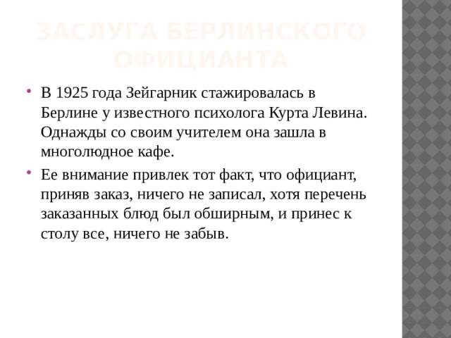 Заслуга берлинского официанта В 1925 года Зейгарник стажировалась в Берлине у известного психолога Курта Левина.  Однажды со своим учителем она зашла в многолюдное кафе. Ее внимание привлек тот факт, что официант, приняв заказ, ничего не записал, хотя перечень  заказанных блюд был обширным, и принес к столу все, ничего не забыв. 