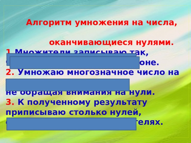   Алгоритм умножения на числа,  оканчивающиеся нулями.  1. Множители записываю так,  чтобы нули остались в стороне.  2. Умножаю многозначное число на число,  не обращая внимания на нули.  3. К полученному результату приписываю столько нулей,  сколько их в обоих множителях.   