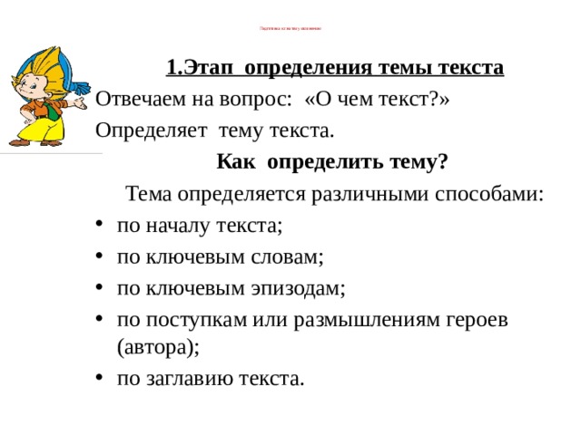  Подготовка к сжатому изложению   1.Этап  определения темы текста Отвечаем на вопрос:  «О чем текст?»         Определяет  тему текста. Как определить тему?   Тема определяется различными способами: по началу текста; по ключевым словам; по ключевым эпизодам; по поступкам или размышлениям героев (автора); по заглавию текста. 