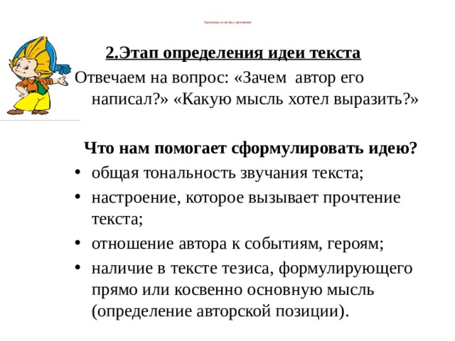  Подготовка к сжатому изложению   2.Этап определения идеи текста          Отвечаем на вопрос: «Зачем  автор его написал?» «Какую мысль хотел выразить?» Что нам помогает сформулировать идею? общая тональность звучания текста; настроение, которое вызывает прочтение текста; отношение автора к событиям, героям; наличие в тексте тезиса, формулирующего прямо или косвенно основную мысль (определение авторской позиции). 
