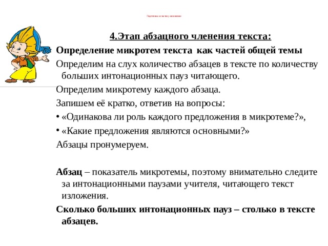  Подготовка к сжатому изложению   4.Этап абзацного членения текста: Определение микротем текста  как частей общей темы Определим на слух количество абзацев в тексте по количеству больших интонационных пауз читающего. Определим микротему каждого абзаца. Запишем её кратко, ответив на вопросы: «Одинакова ли роль каждого предложения в микротеме?», «Какие предложения являются основными?» Абзацы пронумеруем.       Абзац  – показатель микротемы, поэтому внимательно следите за интонационными паузами учителя, читающего текст изложения.  Сколько больших интонационных пауз – столько в тексте абзацев. 
