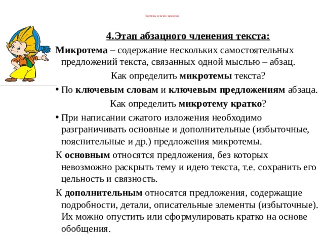  Подготовка к сжатому изложению   4.Этап абзацного членения текста: Микротема  – содержание нескольких самостоятельных предложений текста, связанных одной мыслью – абзац. Как определить  микротемы  текста? По  ключевым словам  и  ключевым предложениям  абзаца. Как определить  микротему кратко ? При написании сжатого изложения необходимо разграничивать основные и дополнительные (избыточные, пояснительные и др.) предложения микротемы. К  основным  относятся предложения, без которых невозможно раскрыть тему и идею текста, т.е. сохранить его цельность и связность. К  дополнительным  относятся предложения, содержащие подробности, детали, описательные элементы (избыточные). Их можно опустить или сформулировать кратко на основе обобщения.   