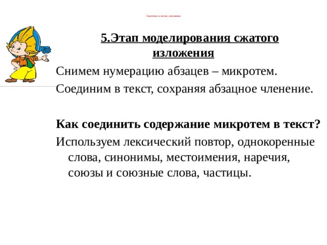  Подготовка к сжатому изложению   5.Этап моделирования сжатого изложения          Снимем нумерацию абзацев – микротем. Соединим в текст, сохраняя абзацное членение.          Как соединить содержание микротем в текст? Используем лексический повтор, однокоренные слова, синонимы, местоимения, наречия, союзы и союзные слова, частицы. 