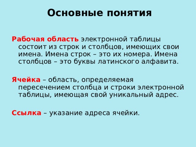  Основные понятия Рабочая область  электронной таблицы состоит из строк и столбцов, имеющих свои имена. Имена строк – это их номера. Имена столбцов – это буквы латинского алфавита. Ячейка  – область, определяемая пересечением столбца и строки электронной таблицы, имеющая свой уникальный адрес.  Ссылка  – указание адреса ячейки. 