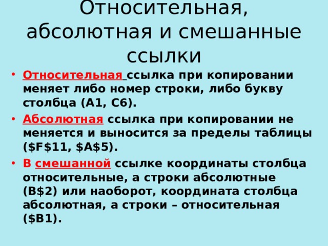 Относительная, абсолютная и смешанные ссылки Относительная  ссылка при копировании меняет либо номер строки, либо букву столбца (А1, С6). Абсолютная ссылка при копировании не меняется и выносится за пределы таблицы ( $F$11, $A$5) . В смешанной  ссылке координаты столбца относительные, а строки абсолютные (B$2) или наоборот, координата столбца абсолютная, а строки – относительная ( $B1) . 