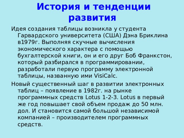  История и тенденции развития Идея создания таблицы возникла у студента Гарвардского университета (США) Дэна Бриклина в1979г. Выполняя скучные вычисления экономического характера с помощью бухгалтерской книги, он и его друг Боб Франкстон, который разбирался в программировании, разработали первую программу электронной таблицы, названную ими VisiCalc . Новый существенный шаг в развитии электронных таблиц – появление в 1982г. на рынке программных средств Lotus 1-2-3. Lotus в первый же год повышает свой объем продаж до 50 млн. дол. И становится самой большой независимой компанией – производителем программных средств.  