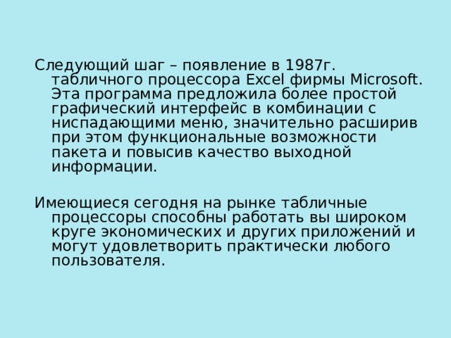 Следующий шаг – появление в 1987г. табличного процессора Excel фирмы Microsoft. Эта программа предложила более простой графический интерфейс в комбинации с ниспадающими меню, значительно расширив при этом функциональные возможности пакета и повысив качество выходной информации. Имеющиеся сегодня на рынке табличные процессоры способны работать вы широком круге экономических и других приложений и могут удовлетворить практически любого пользователя.    